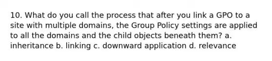 10. What do you call the process that after you link a GPO to a site with multiple domains, the Group Policy settings are applied to all the domains and the child objects beneath them? a. inheritance b. linking c. downward application d. relevance