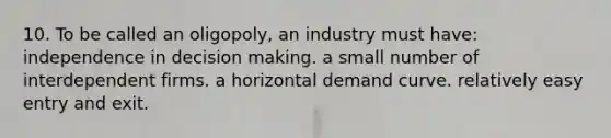 10. To be called an oligopoly, an industry must have: independence in decision making. a small number of interdependent firms. a horizontal demand curve. relatively easy entry and exit.