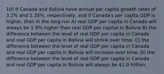 10) If Canada and Bolivia have annual per capita growth rates of 3.2% and 1.35%, respectively, and if Canada's per capita GDP is higher, then in the long run A) real GDP per capita in Canada will always be 1.9% higher than real GDP per capital in Bolivia B) the difference between the level of real GDP per capita in Canada and real GDP per capita in Bolivia will shrink over time. C) the difference between the level of real GDP per capita in Canada and real GDP per capita in Bolivia will increase over time. D) the difference between the level of real GDP per capita in Canada and real GDP per capita in Bolivia will always be 1.9 trillion.