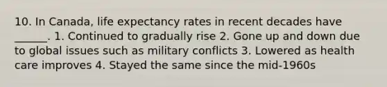 10. In Canada, life expectancy rates in recent decades have ______. 1. Continued to gradually rise 2. Gone up and down due to global issues such as military conflicts 3. Lowered as health care improves 4. Stayed the same since the mid-1960s