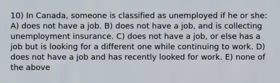 10) In Canada, someone is classified as unemployed if he or she: A) does not have a job. B) does not have a job, and is collecting unemployment insurance. C) does not have a job, or else has a job but is looking for a different one while continuing to work. D) does not have a job and has recently looked for work. E) none of the above