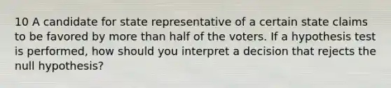 10 A candidate for state representative of a certain state claims to be favored by <a href='https://www.questionai.com/knowledge/keWHlEPx42-more-than' class='anchor-knowledge'>more than</a> half of the voters. If a hypothesis test is performed, how should you interpret a decision that rejects the null hypothesis?