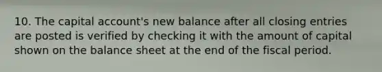 10. The capital account's new balance after all closing entries are posted is verified by checking it with the amount of capital shown on the balance sheet at the end of the fiscal period.