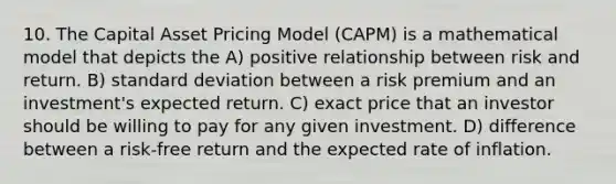 10. The Capital Asset Pricing Model (CAPM) is a mathematical model that depicts the A) positive relationship between risk and return. B) standard deviation between a risk premium and an investment's expected return. C) exact price that an investor should be willing to pay for any given investment. D) difference between a risk-free return and the expected rate of inflation.