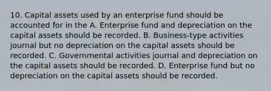 10. Capital assets used by an enterprise fund should be accounted for in the A. Enterprise fund and depreciation on the capital assets should be recorded. B. Business-type activities journal but no depreciation on the capital assets should be recorded. C. Governmental activities journal and depreciation on the capital assets should be recorded. D. Enterprise fund but no depreciation on the capital assets should be recorded.