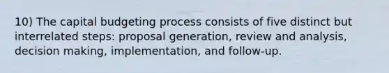 10) The capital budgeting process consists of five distinct but interrelated steps: proposal generation, review and analysis, <a href='https://www.questionai.com/knowledge/kuI1pP196d-decision-making' class='anchor-knowledge'>decision making</a>, implementation, and follow-up.