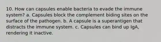 10. How can capsules enable bacteria to evade the immune system? a. Capsules block the complement biding sites on the surface of the pathogen. b. A capsule is a superantigen that distracts the immune system. c. Capsules can bind up IgA, rendering it inactive.