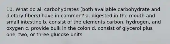 10. What do all carbohydrates (both available carbohydrate and dietary fibers) have in common? a. digested in the mouth and small intestine b. consist of the elements carbon, hydrogen, and oxygen c. provide bulk in the colon d. consist of glycerol plus one, two, or three glucose units