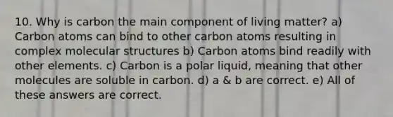 10. Why is carbon the main component of living matter? a) Carbon atoms can bind to other carbon atoms resulting in complex molecular structures b) Carbon atoms bind readily with other elements. c) Carbon is a polar liquid, meaning that other molecules are soluble in carbon. d) a & b are correct. e) All of these answers are correct.