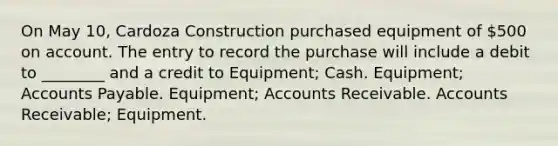 On May 10, Cardoza Construction purchased equipment of 500 on account. The entry to record the purchase will include a debit to ________ and a credit to Equipment; Cash. Equipment; Accounts Payable. Equipment; Accounts Receivable. Accounts Receivable; Equipment.