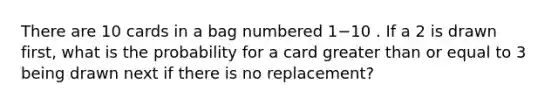 There are 10 cards in a bag numbered 1−10 . If a 2 is drawn first, what is the probability for a card greater than or equal to 3 being drawn next if there is no replacement?