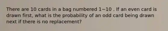 There are 10 cards in a bag numbered 1−10 . If an even card is drawn first, what is the probability of an odd card being drawn next if there is no replacement?