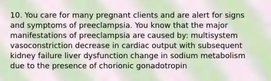 10. You care for many pregnant clients and are alert for signs and symptoms of preeclampsia. You know that the major manifestations of preeclampsia are caused by: multisystem vasoconstriction decrease in cardiac output with subsequent kidney failure liver dysfunction change in sodium metabolism due to the presence of chorionic gonadotropin