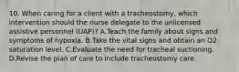 10. When caring for a client with a tracheostomy, which intervention should the nurse delegate to the unlicensed assistive personnel (UAP)? A.Teach the family about signs and symptoms of hypoxia. B.Take the vital signs and obtain an O2 saturation level. C.Evaluate the need for tracheal suctioning. D.Revise the plan of care to include tracheostomy care.