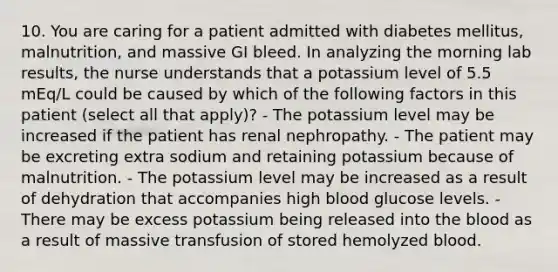 10. You are caring for a patient admitted with diabetes mellitus, malnutrition, and massive GI bleed. In analyzing the morning lab results, the nurse understands that a potassium level of 5.5 mEq/L could be caused by which of the following factors in this patient (select all that apply)? - The potassium level may be increased if the patient has renal nephropathy. - The patient may be excreting extra sodium and retaining potassium because of malnutrition. - The potassium level may be increased as a result of dehydration that accompanies high blood glucose levels. - There may be excess potassium being released into the blood as a result of massive transfusion of stored hemolyzed blood.