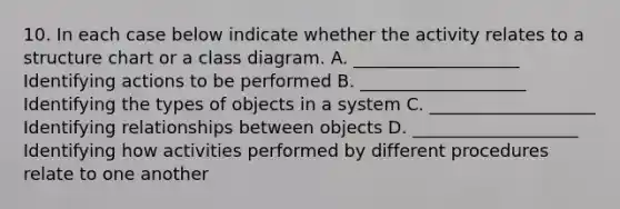 10. In each case below indicate whether the activity relates to a structure chart or a class diagram. A. ___________________ Identifying actions to be performed B. ___________________ Identifying the types of objects in a system C. ___________________ Identifying relationships between objects D. ___________________ Identifying how activities performed by different procedures relate to one another