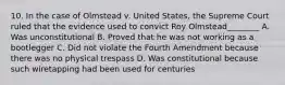 10. In the case of Olmstead v. United States, the Supreme Court ruled that the evidence used to convict Roy Olmstead________ A. Was unconstitutional B. Proved that he was not working as a bootlegger C. Did not violate the Fourth Amendment because there was no physical trespass D. Was constitutional because such wiretapping had been used for centuries