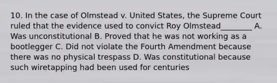 10. In the case of Olmstead v. United States, the Supreme Court ruled that the evidence used to convict Roy Olmstead________ A. Was unconstitutional B. Proved that he was not working as a bootlegger C. Did not violate the Fourth Amendment because there was no physical trespass D. Was constitutional because such wiretapping had been used for centuries