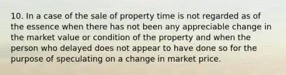 10. In a case of the sale of property time is not regarded as of the essence when there has not been any appreciable change in the market value or condition of the property and when the person who delayed does not appear to have done so for the purpose of speculating on a change in market price.