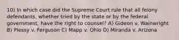 10) In which case did the Supreme Court rule that all felony defendants, whether tried by the state or by the federal government, have the right to counsel? A) Gideon v. Wainwright B) Plessy v. Ferguson C) Mapp v. Ohio D) Miranda v. Arizona