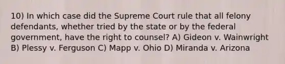 10) In which case did the Supreme Court rule that all felony defendants, whether tried by the state or by the federal government, have the right to counsel? A) Gideon v. Wainwright B) Plessy v. Ferguson C) Mapp v. Ohio D) Miranda v. Arizona