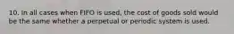 10. In all cases when FIFO is used, the cost of goods sold would be the same whether a perpetual or periodic system is used.