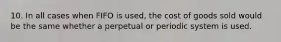 10. In all cases when FIFO is used, the cost of goods sold would be the same whether a perpetual or periodic system is used.