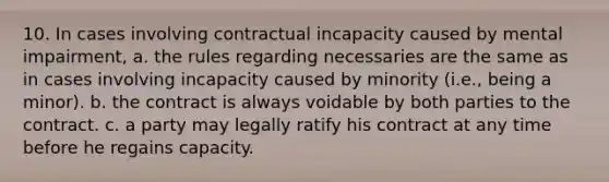 10. In cases involving contractual incapacity caused by mental impairment, a. the rules regarding necessaries are the same as in cases involving incapacity caused by minority (i.e., being a minor). b. the contract is always voidable by both parties to the contract. c. a party may legally ratify his contract at any time before he regains capacity.