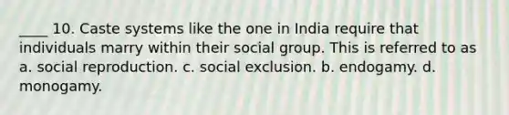 ____ 10. Caste systems like the one in India require that individuals marry within their social group. This is referred to as a. social reproduction. c. social exclusion. b. endogamy. d. monogamy.