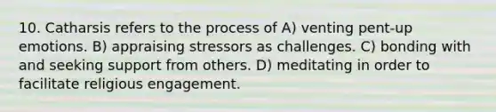 10. Catharsis refers to the process of A) venting pent-up emotions. B) appraising stressors as challenges. C) bonding with and seeking support from others. D) meditating in order to facilitate religious engagement.