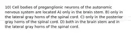 10) Cell bodies of preganglionic neurons of the autonomic nervous system are located A) only in the brain stem. B) only in the lateral gray horns of the spinal cord. C) only in the posterior gray horns of the spinal cord. D) both in the brain stem and in the lateral gray horns of the spinal cord.