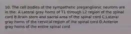 10. The cell bodies of the sympathetic preganglionic neurons are in the: A.Lateral gray horns of T1 through L2 region of the spinal cord B.Brain stem and sacral area of the spinal cord C.Lateral gray horns of the cervical region of the spinal cord D.Anterior gray horns of the entire spinal cord