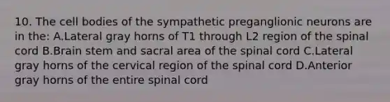 10. The cell bodies of the sympathetic preganglionic neurons are in the: A.Lateral gray horns of T1 through L2 region of the spinal cord B.Brain stem and sacral area of the spinal cord C.Lateral gray horns of the cervical region of the spinal cord D.Anterior gray horns of the entire spinal cord