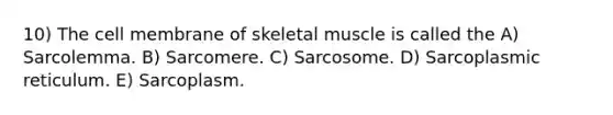 10) The cell membrane of skeletal muscle is called the A) Sarcolemma. B) Sarcomere. C) Sarcosome. D) Sarcoplasmic reticulum. E) Sarcoplasm.