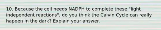 10. Because the cell needs NADPH to complete these "light independent reactions", do you think the Calvin Cycle can really happen in the dark? Explain your answer.