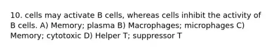 10. cells may activate B cells, whereas cells inhibit the activity of B cells. A) Memory; plasma B) Macrophages; microphages C) Memory; cytotoxic D) Helper T; suppressor T