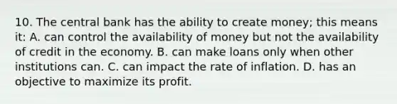 10. The central bank has the ability to create money; this means it: A. can control the availability of money but not the availability of credit in the economy. B. can make loans only when other institutions can. C. can impact the rate of inflation. D. has an objective to maximize its profit.