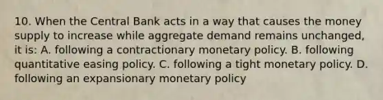 10. When the Central Bank acts in a way that causes the money supply to increase while aggregate demand remains unchanged, it is: A. following a contractionary monetary policy. B. following quantitative easing policy. C. following a tight monetary policy. D. following an expansionary monetary policy