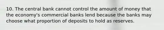 10. The central bank cannot control the amount of money that the economy's commercial banks lend because the banks may choose what proportion of deposits to hold as reserves.