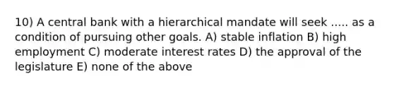 10) A central bank with a hierarchical mandate will seek ..... as a condition of pursuing other goals. A) stable inflation B) high employment C) moderate interest rates D) the approval of the legislature E) none of the above