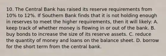 10. The Central Bank has raised its reserve requirements from 10% to 12%. If Southern Bank finds that it is not holding enough in reserves to meet the higher requirements, then it will likely: A. keep track of whether money is flowing in or out of the bank. B. buy bonds to increase the size of its reserve assets. C. reduce the quantity of money and loans on the balance sheet. D. borrow for the short term from the central bank.