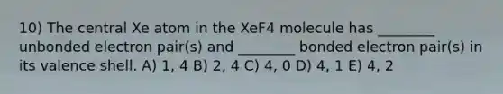 10) The central Xe atom in the XeF4 molecule has ________ unbonded electron pair(s) and ________ bonded electron pair(s) in its valence shell. A) 1, 4 B) 2, 4 C) 4, 0 D) 4, 1 E) 4, 2