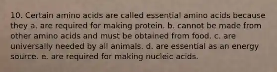 10. Certain amino acids are called essential amino acids because they a. are required for making protein. b. cannot be made from other amino acids and must be obtained from food. c. are universally needed by all animals. d. are essential as an energy source. e. are required for making nucleic acids.