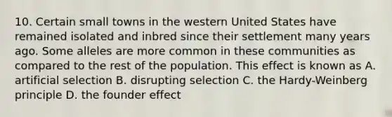 10. Certain small towns in the western United States have remained isolated and inbred since their settlement many years ago. Some alleles are more common in these communities as compared to the rest of the population. This effect is known as A. artificial selection B. disrupting selection C. the Hardy-Weinberg principle D. the founder effect