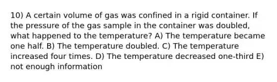 10) A certain volume of gas was confined in a rigid container. If the pressure of the gas sample in the container was doubled, what happened to the temperature? A) The temperature became one half. B) The temperature doubled. C) The temperature increased four times. D) The temperature decreased one-third E) not enough information