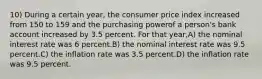 10) During a certain year, the consumer price index increased from 150 to 159 and the purchasing powerof a person's bank account increased by 3.5 percent. For that year,A) the nominal interest rate was 6 percent.B) the nominal interest rate was 9.5 percent.C) the inflation rate was 3.5 percent.D) the inflation rate was 9.5 percent.