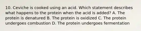 10. Ceviche is cooked using an acid. Which statement describes what happens to the protein when the acid is added? A. The protein is denatured B. The protein is oxidized C. The protein undergoes combustion D. The protein undergoes fermentation