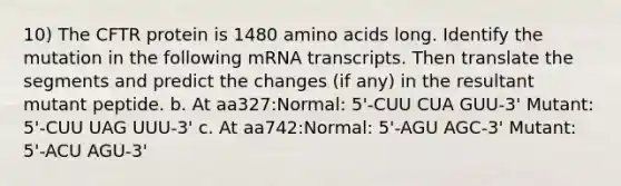 10) The CFTR protein is 1480 amino acids long. Identify the mutation in the following mRNA transcripts. Then translate the segments and predict the changes (if any) in the resultant mutant peptide. b. At aa327:Normal: 5'-CUU CUA GUU-3' Mutant: 5'-CUU UAG UUU-3' c. At aa742:Normal: 5'-AGU AGC-3' Mutant: 5'-ACU AGU-3'