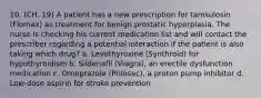 10. (CH. 19) A patient has a new prescription for tamsulosin (Flomax) as treatment for benign prostatic hyperplasia. The nurse is checking his current medication list and will contact the prescriber regarding a potential interaction if the patient is also taking which drug? a. Levothyroxine (Synthroid) for hypothyroidism b. Sildenafil (Viagra), an erectile dysfunction medication c. Omeprazole (Prilosec), a proton pump inhibitor d. Low-dose aspirin for stroke prevention