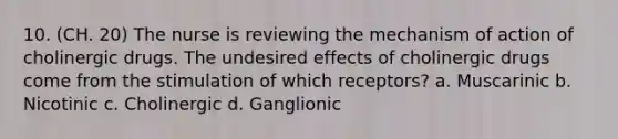 10. (CH. 20) The nurse is reviewing the mechanism of action of cholinergic drugs. The undesired effects of cholinergic drugs come from the stimulation of which receptors? a. Muscarinic b. Nicotinic c. Cholinergic d. Ganglionic